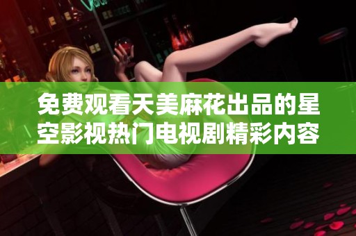 免费观看天美麻花出品的星空影视热门电视剧精彩内容尽在这里