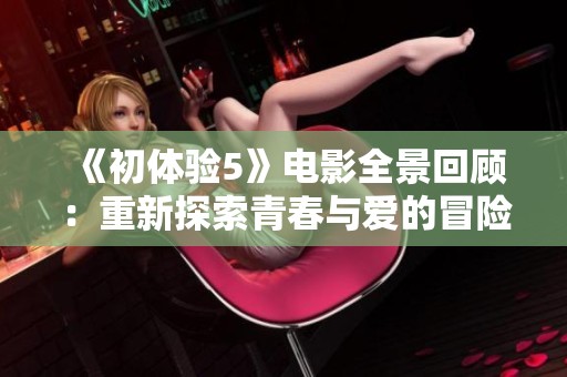 《初体验5》电影全景回顾：重新探索青春与爱的冒险旅程