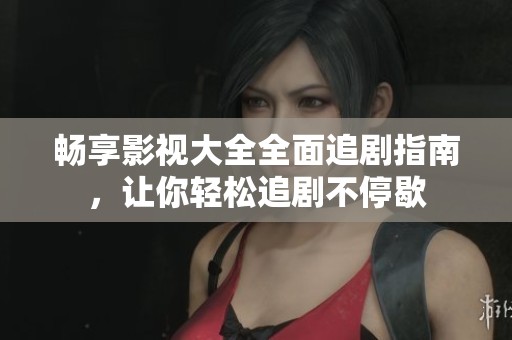 畅享影视大全全面追剧指南，让你轻松追剧不停歇
