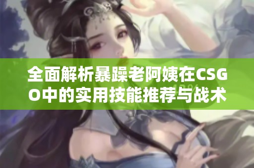 全面解析暴躁老阿姨在CSGO中的实用技能推荐与战术指南