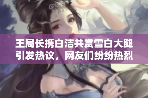 王局长携白洁共赏雪白大腿引发热议，网友们纷纷热烈讨论