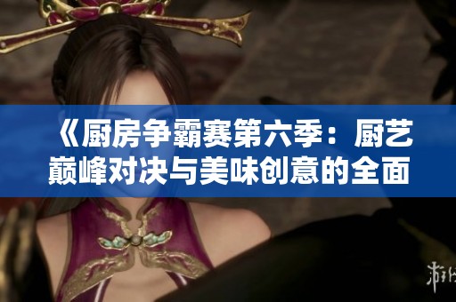 《厨房争霸赛第六季：厨艺巅峰对决与美味创意的全面较量》