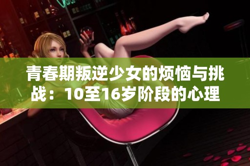 青春期叛逆少女的烦恼与挑战：10至16岁阶段的心理变化探索