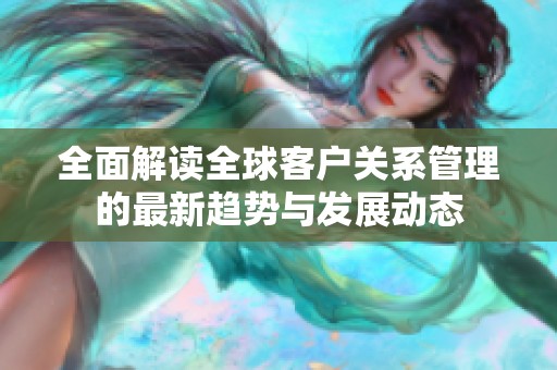 全面解读全球客户关系管理的最新趋势与发展动态