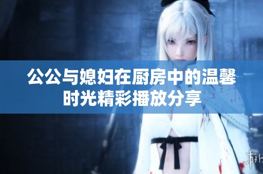 公公与媳妇在厨房中的温馨时光精彩播放分享
