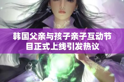 韩国父亲与孩子亲子互动节目正式上线引发热议