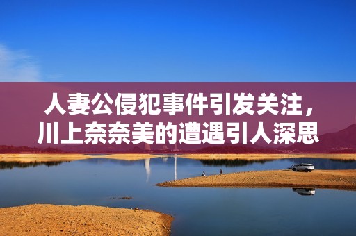 人妻公侵犯事件引发关注，川上奈奈美的遭遇引人深思