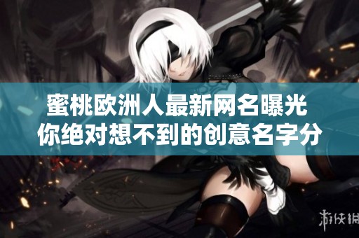 蜜桃欧洲人最新网名曝光 你绝对想不到的创意名字分享给大家