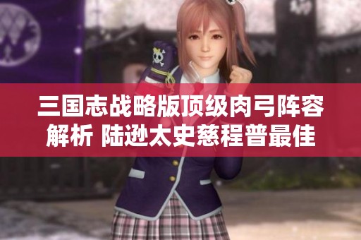 三国志战略版顶级肉弓阵容解析 陆逊太史慈程普最佳搭配推荐