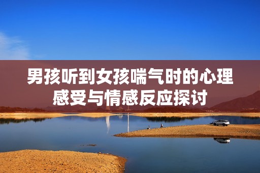 男孩听到女孩喘气时的心理感受与情感反应探讨