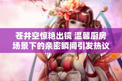 苍井空惊艳出镜 温馨厨房场景下的亲密瞬间引发热议