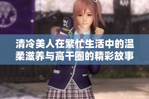 清冷美人在繁忙生活中的温柔滋养与高干圈的精彩故事探秘
