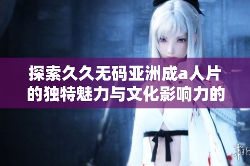 探索久久无码亚洲成a人片的独特魅力与文化影响力的深度分析