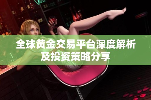 全球黄金交易平台深度解析及投资策略分享