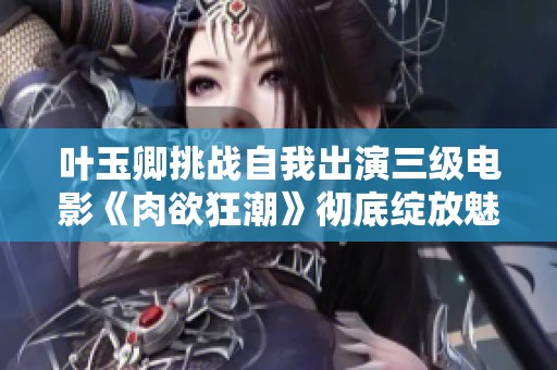 叶玉卿挑战自我出演三级电影《肉欲狂潮》彻底绽放魅力与激情