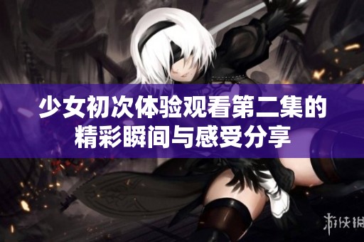 少女初次体验观看第二集的精彩瞬间与感受分享