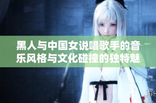 黑人与中国女说唱歌手的音乐风格与文化碰撞的独特魅力探索