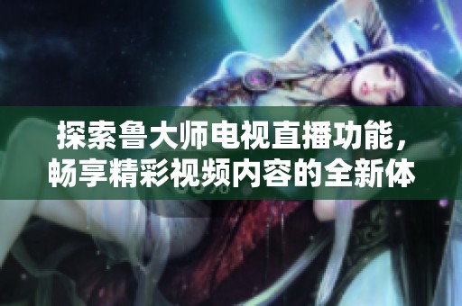 探索鲁大师电视直播功能，畅享精彩视频内容的全新体验