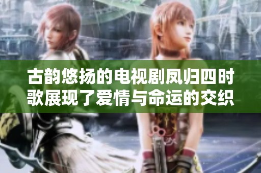 古韵悠扬的电视剧凤归四时歌展现了爱情与命运的交织与碰撞