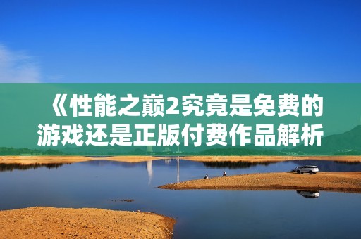 《性能之巅2究竟是免费的游戏还是正版付费作品解析》