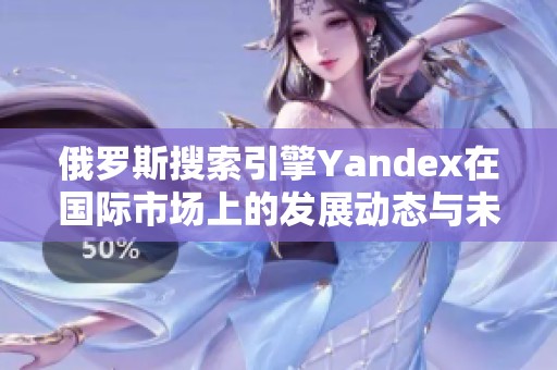 俄罗斯搜索引擎Yandex在国际市场上的发展动态与未来展望