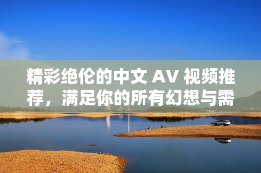 精彩绝伦的中文 AV 视频推荐，满足你的所有幻想与需求