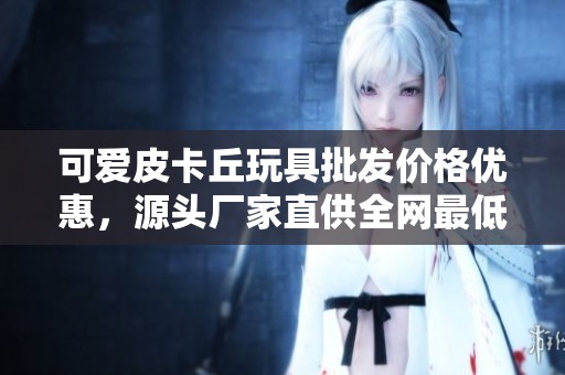 可爱皮卡丘玩具批发价格优惠，源头厂家直供全网最低价