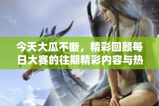 今天大瓜不断，精彩回顾每日大赛的往期精彩内容与热门话题分析