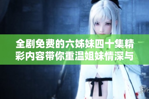 全剧免费的六姊妹四十集精彩内容带你重温姐妹情深与曲折人生