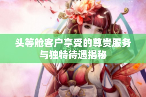 头等舱客户享受的尊贵服务与独特待遇揭秘