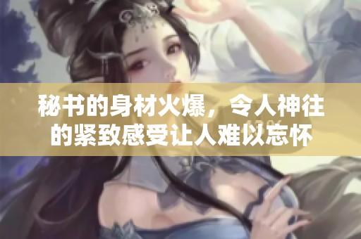 秘书的身材火爆，令人神往的紧致感受让人难以忘怀