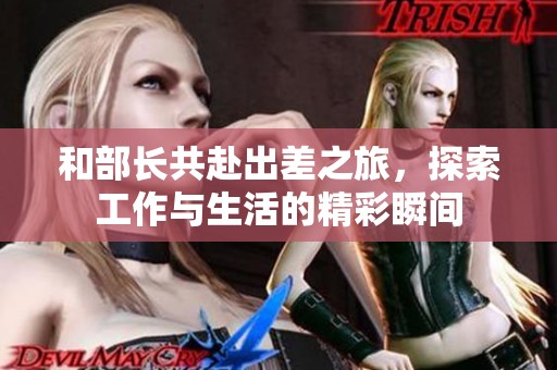 和部长共赴出差之旅，探索工作与生活的精彩瞬间