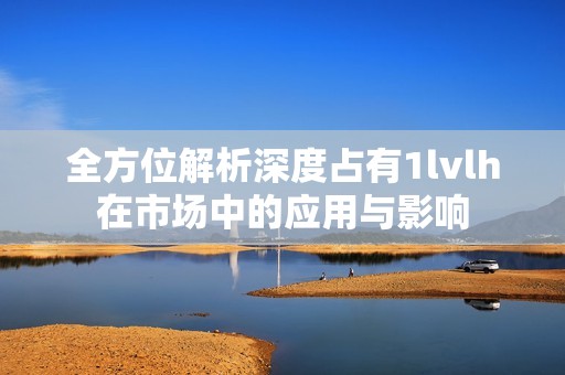 全方位解析深度占有1lvlh在市场中的应用与影响