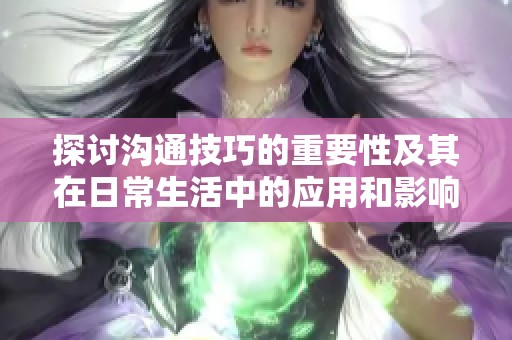 探讨沟通技巧的重要性及其在日常生活中的应用和影响