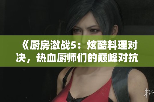 《厨房激战5：炫酷料理对决，热血厨师们的巅峰对抗赛》