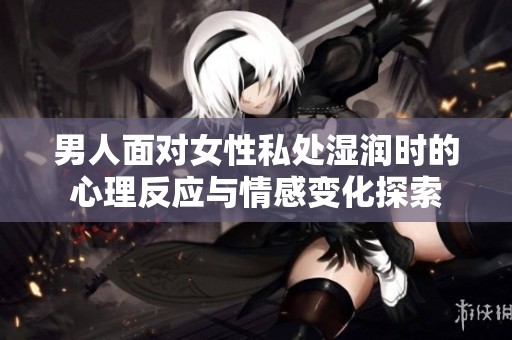 男人面对女性私处湿润时的心理反应与情感变化探索