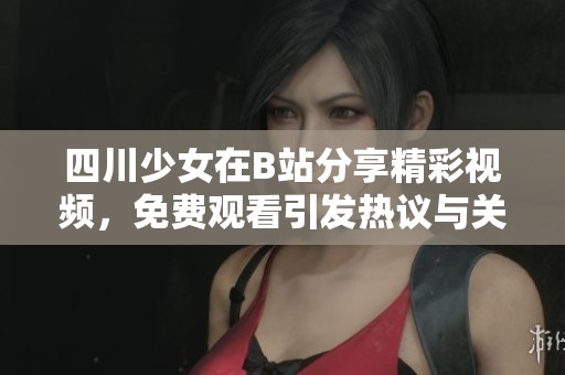 四川少女在B站分享精彩视频，免费观看引发热议与关注