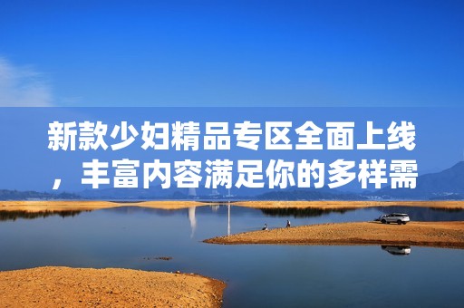 新款少妇精品专区全面上线，丰富内容满足你的多样需求与体验