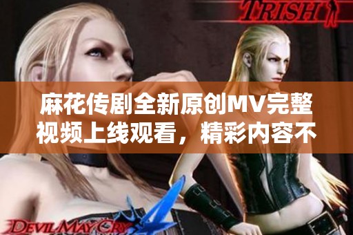 麻花传剧全新原创MV完整视频上线观看，精彩内容不容错过！