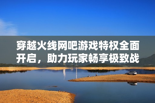 穿越火线网吧游戏特权全面开启，助力玩家畅享极致战斗体验