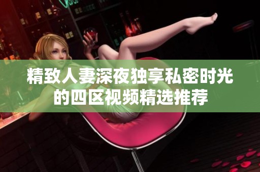 精致人妻深夜独享私密时光的四区视频精选推荐