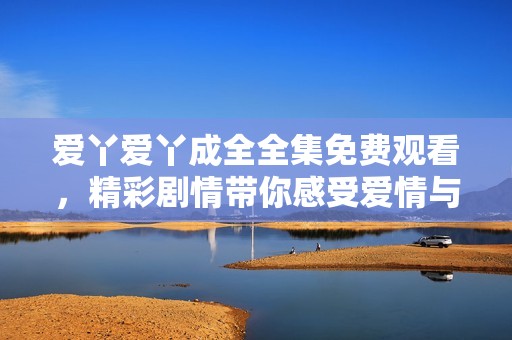 爱丫爱丫成全全集免费观看，精彩剧情带你感受爱情与成长的故事