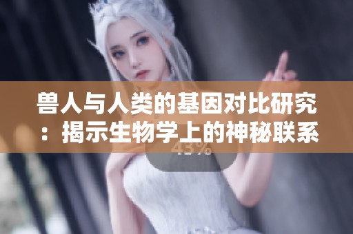 兽人与人类的基因对比研究：揭示生物学上的神秘联系与差异
