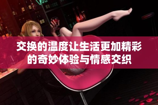 交换的温度让生活更加精彩的奇妙体验与情感交织