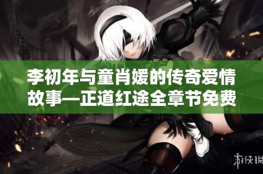 李初年与童肖媛的传奇爱情故事—正道红途全章节免费阅读攻略