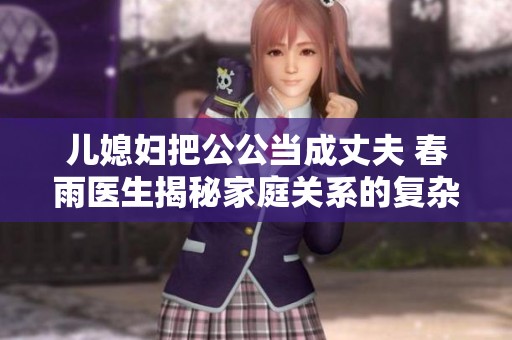 儿媳妇把公公当成丈夫 春雨医生揭秘家庭关系的复杂性与情感纠葛