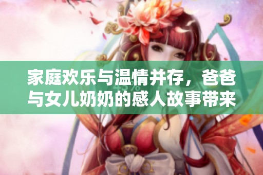 家庭欢乐与温情并存，爸爸与女儿奶奶的感人故事带来的真挚祝福