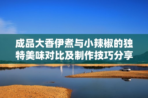 成品大香伊煮与小辣椒的独特美味对比及制作技巧分享