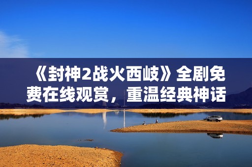 《封神2战火西岐》全剧免费在线观赏，重温经典神话故事的精彩回归