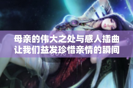 母亲的伟大之处与感人插曲让我们益发珍惜亲情的瞬间
